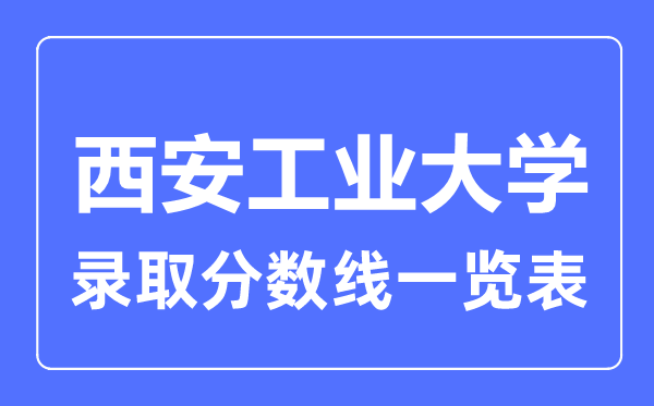 2023年高考多少分能上西安工業大學？附西安工業大學各省錄取分數線