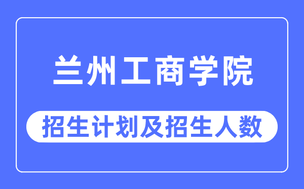 2023年蘭州工商學院各省招生計劃及各專業招生人數是多少
