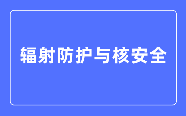 輻射防護與核安全專業主要學什么,輻射防護與核安全專業的就業方向和前景分析