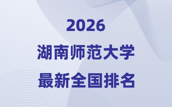 2026湖南師范大學排名全國第幾位(湖師大最新排行榜)